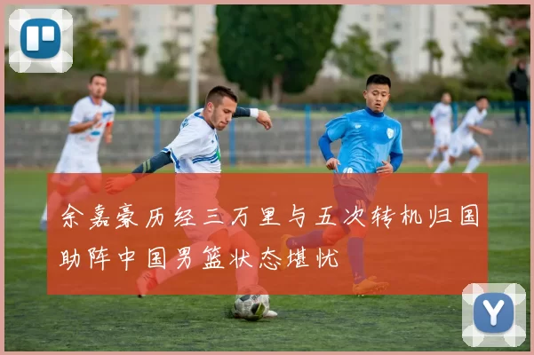 余嘉豪历经三万里与五次转机归国助阵中国男篮状态堪忧
