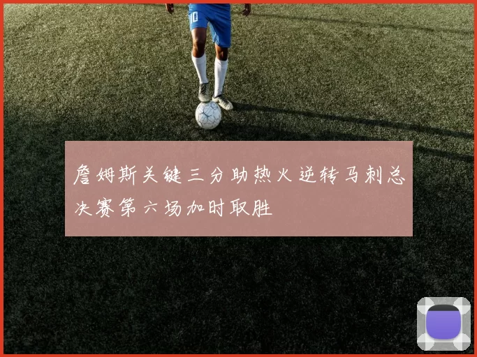 詹姆斯关键三分助热火逆转马刺总决赛第六场加时取胜