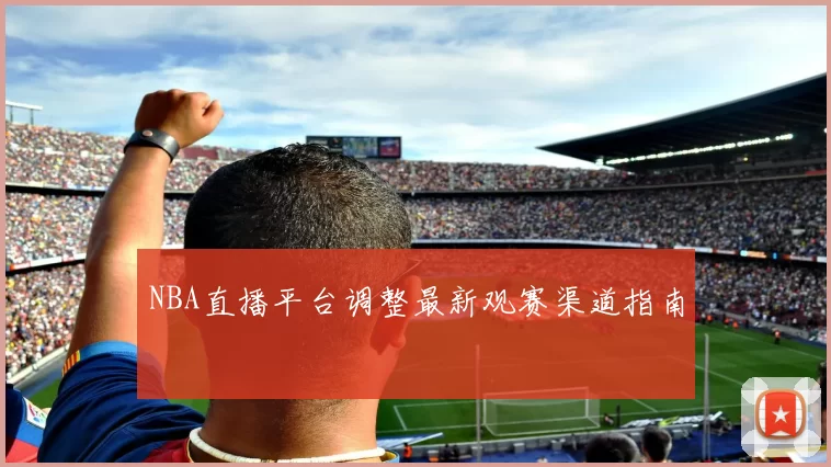 NBA直播平台调整最新观赛渠道指南